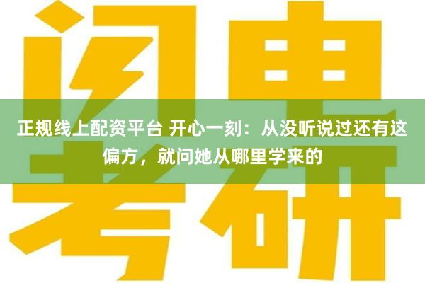 正规线上配资平台 开心一刻：从没听说过还有这偏方，就问她从哪里学来的