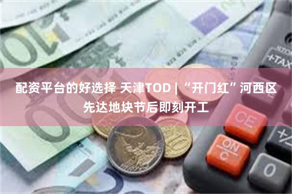 配资平台的好选择 天津TOD | “开门红”河西区先达地块节后即刻开工