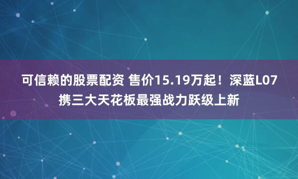 可信赖的股票配资 售价15.19万起！深蓝L07携三大天花板最强战力跃级上新