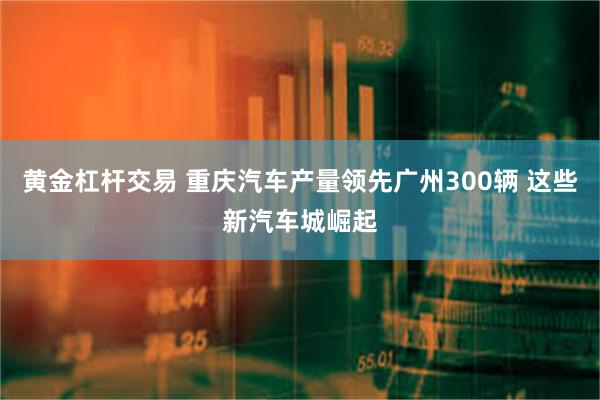 黄金杠杆交易 重庆汽车产量领先广州300辆 这些新汽车城崛起