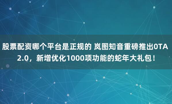 股票配资哪个平台是正规的 岚图知音重磅推出0TA 2.0，新增优化1000项功能的蛇年大礼包！