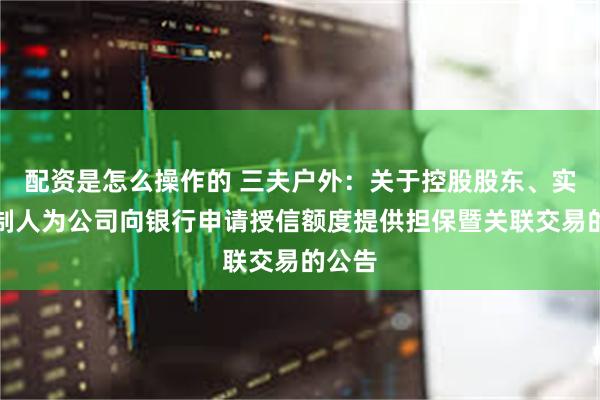 配资是怎么操作的 三夫户外：关于控股股东、实际控制人为公司向银行申请授信额度提供担保暨关联交易的公告