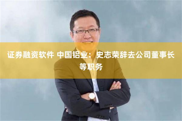 证券融资软件 中国铝业：史志荣辞去公司董事长等职务