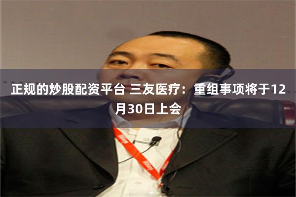 正规的炒股配资平台 三友医疗：重组事项将于12月30日上会