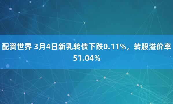 配资世界 3月4日新乳转债下跌0.11%，转股溢价率51.04%