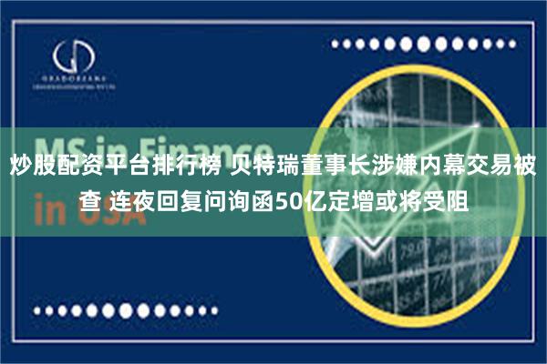 炒股配资平台排行榜 贝特瑞董事长涉嫌内幕交易被查 连夜回复问询函50亿定增或将受阻