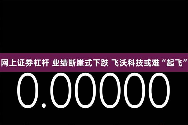 网上证劵杠杆 业绩断崖式下跌 飞沃科技或难“起飞”