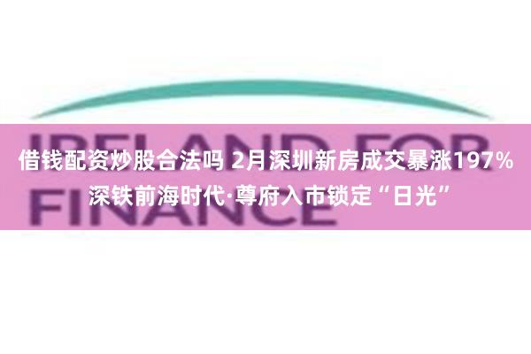 借钱配资炒股合法吗 2月深圳新房成交暴涨197% 深铁前海时代·尊府入市锁定“日光”