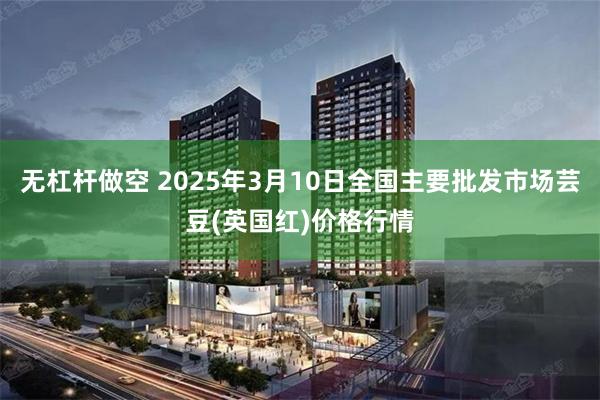 无杠杆做空 2025年3月10日全国主要批发市场芸豆(英国红)价格行情