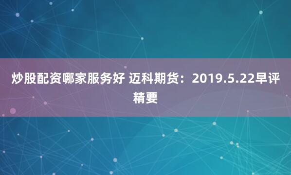 炒股配资哪家服务好 迈科期货：2019.5.22早评精要