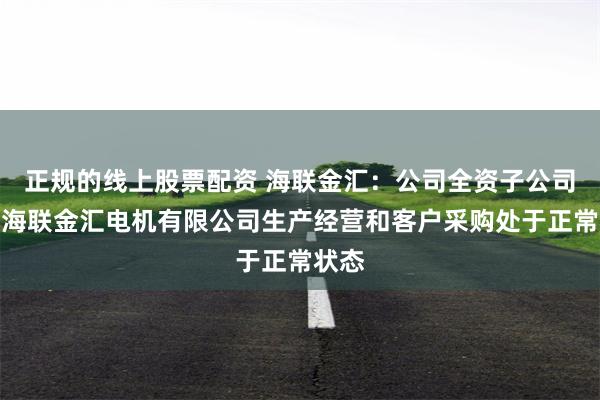 正规的线上股票配资 海联金汇：公司全资子公司青岛海联金汇电机有限公司生产经营和客户采购处于正常状态