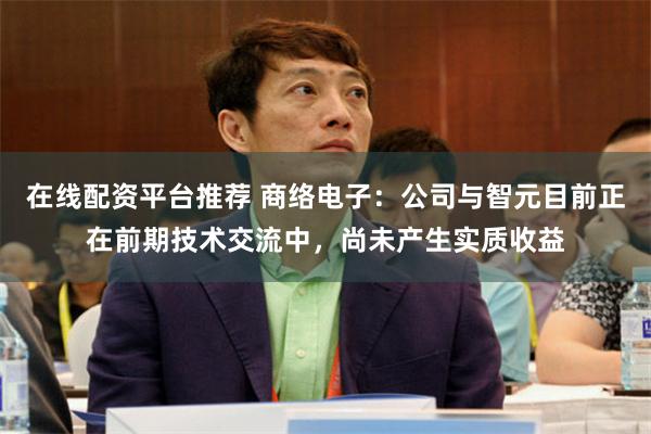 在线配资平台推荐 商络电子：公司与智元目前正在前期技术交流中，尚未产生实质收益